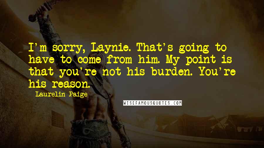 Laurelin Paige Quotes: I'm sorry, Laynie. That's going to have to come from him. My point is that you're not his burden. You're his reason.