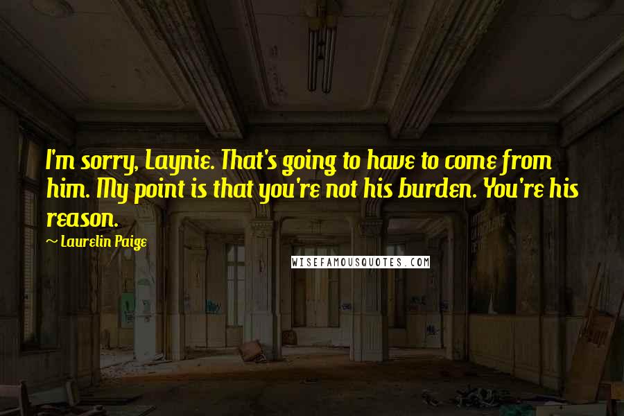 Laurelin Paige Quotes: I'm sorry, Laynie. That's going to have to come from him. My point is that you're not his burden. You're his reason.