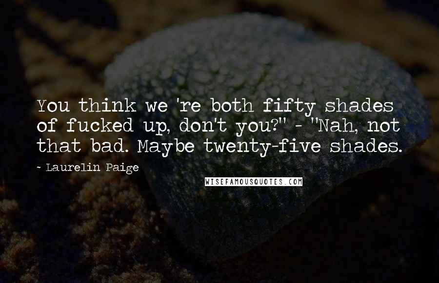 Laurelin Paige Quotes: You think we 're both fifty shades of fucked up, don't you?" - "Nah, not that bad. Maybe twenty-five shades.
