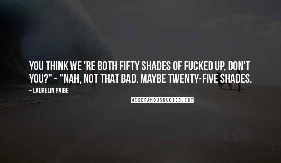 Laurelin Paige Quotes: You think we 're both fifty shades of fucked up, don't you?" - "Nah, not that bad. Maybe twenty-five shades.