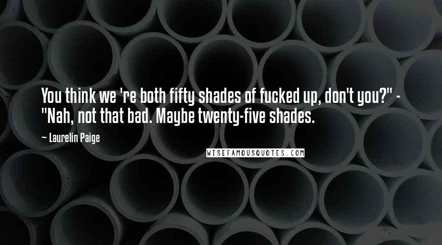 Laurelin Paige Quotes: You think we 're both fifty shades of fucked up, don't you?" - "Nah, not that bad. Maybe twenty-five shades.