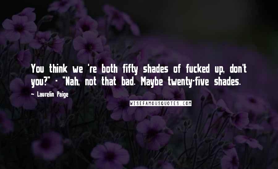 Laurelin Paige Quotes: You think we 're both fifty shades of fucked up, don't you?" - "Nah, not that bad. Maybe twenty-five shades.