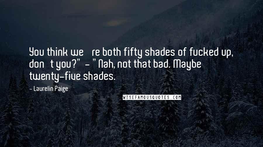 Laurelin Paige Quotes: You think we 're both fifty shades of fucked up, don't you?" - "Nah, not that bad. Maybe twenty-five shades.