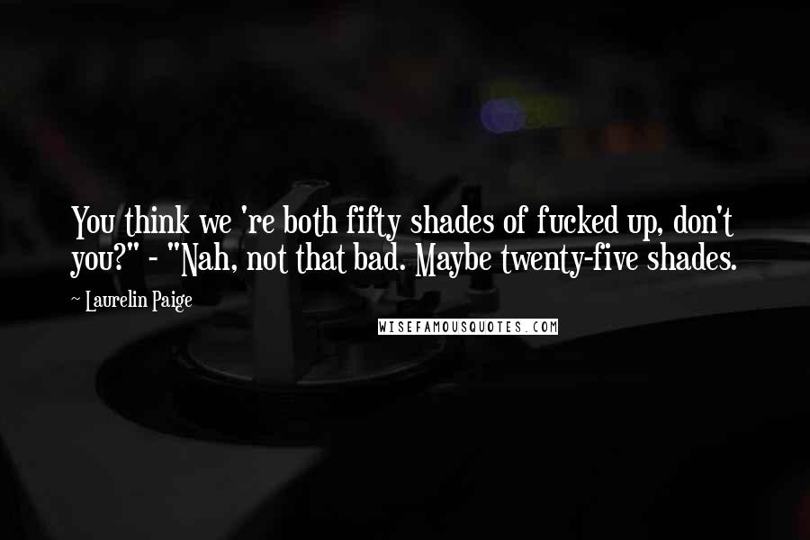 Laurelin Paige Quotes: You think we 're both fifty shades of fucked up, don't you?" - "Nah, not that bad. Maybe twenty-five shades.