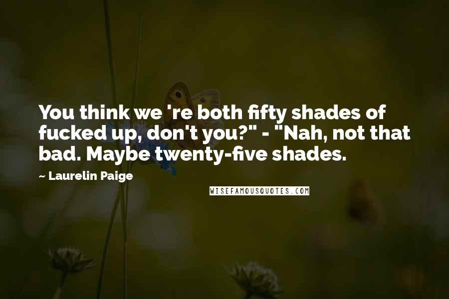 Laurelin Paige Quotes: You think we 're both fifty shades of fucked up, don't you?" - "Nah, not that bad. Maybe twenty-five shades.