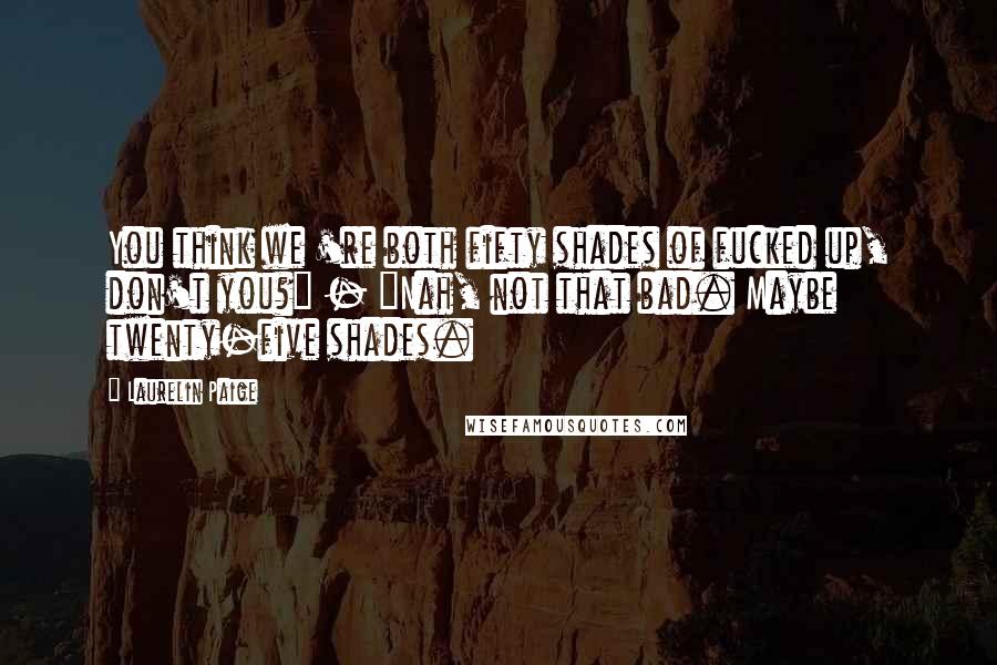 Laurelin Paige Quotes: You think we 're both fifty shades of fucked up, don't you?" - "Nah, not that bad. Maybe twenty-five shades.
