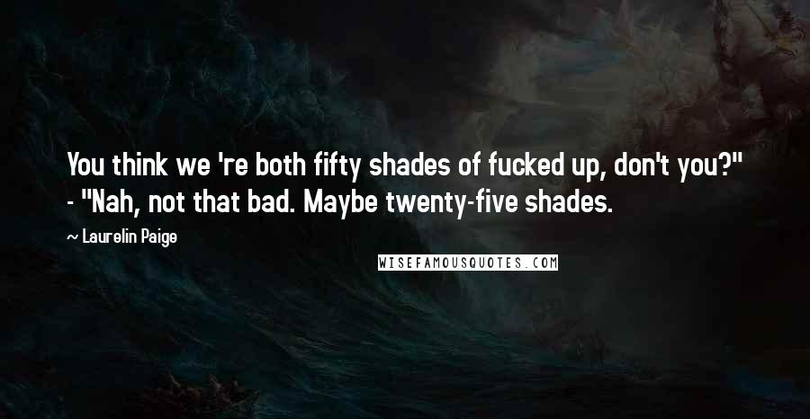 Laurelin Paige Quotes: You think we 're both fifty shades of fucked up, don't you?" - "Nah, not that bad. Maybe twenty-five shades.