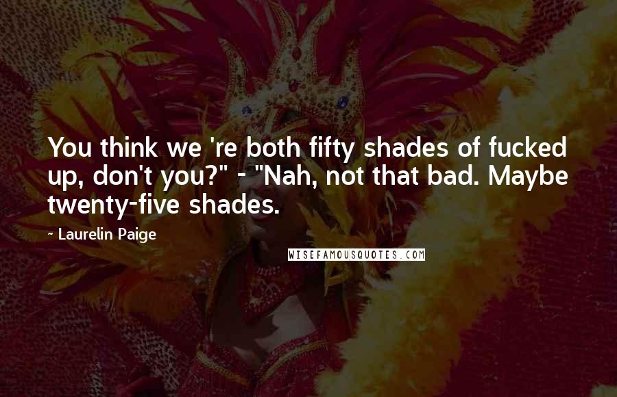 Laurelin Paige Quotes: You think we 're both fifty shades of fucked up, don't you?" - "Nah, not that bad. Maybe twenty-five shades.