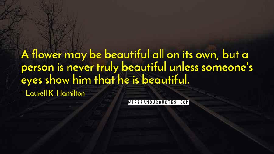 Laurell K. Hamilton Quotes: A flower may be beautiful all on its own, but a person is never truly beautiful unless someone's eyes show him that he is beautiful.