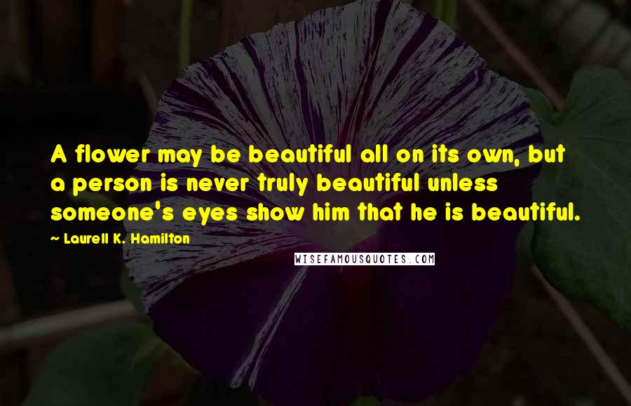 Laurell K. Hamilton Quotes: A flower may be beautiful all on its own, but a person is never truly beautiful unless someone's eyes show him that he is beautiful.