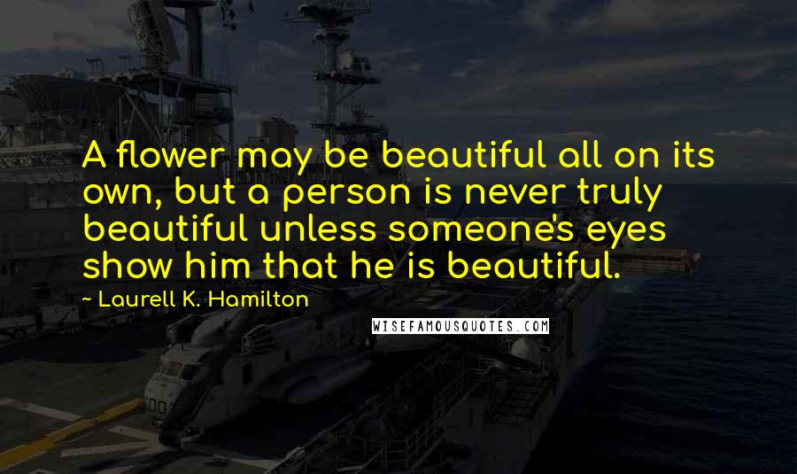 Laurell K. Hamilton Quotes: A flower may be beautiful all on its own, but a person is never truly beautiful unless someone's eyes show him that he is beautiful.