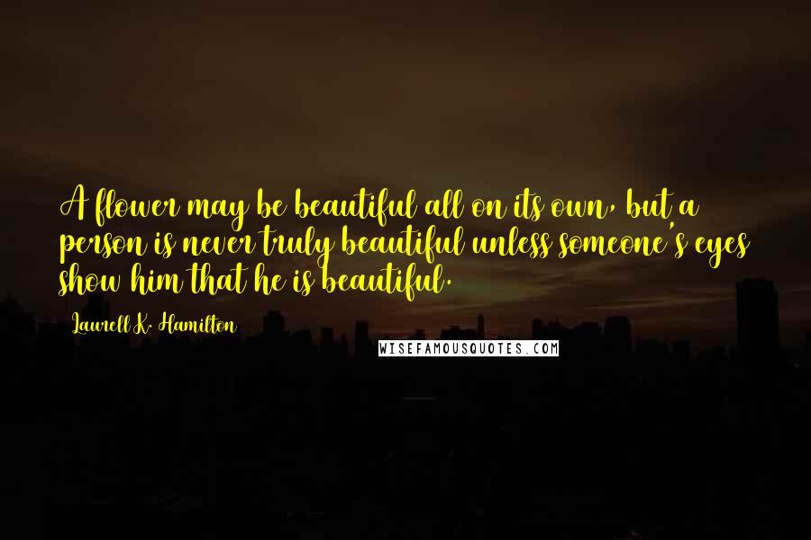 Laurell K. Hamilton Quotes: A flower may be beautiful all on its own, but a person is never truly beautiful unless someone's eyes show him that he is beautiful.