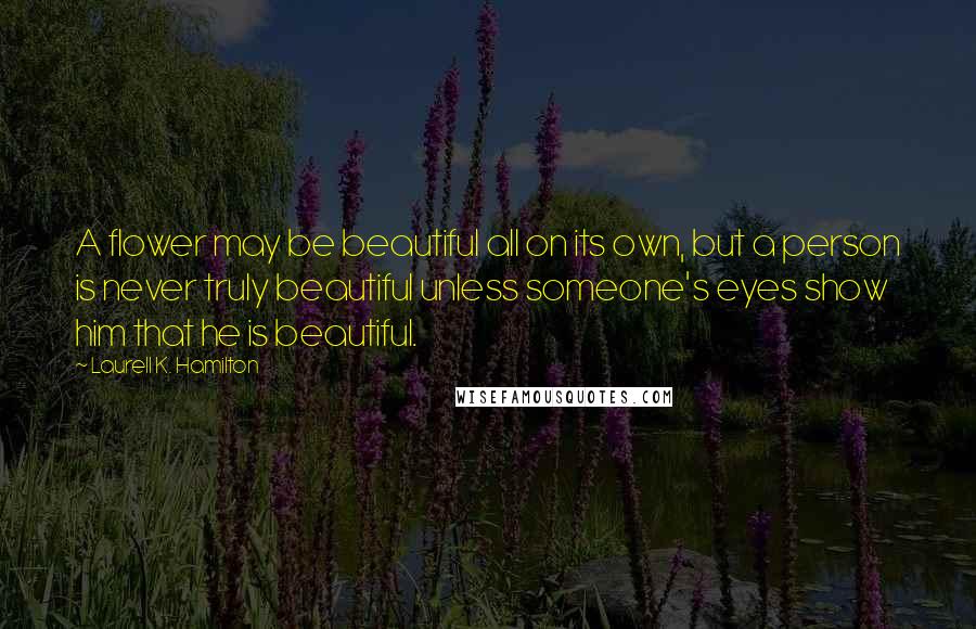 Laurell K. Hamilton Quotes: A flower may be beautiful all on its own, but a person is never truly beautiful unless someone's eyes show him that he is beautiful.