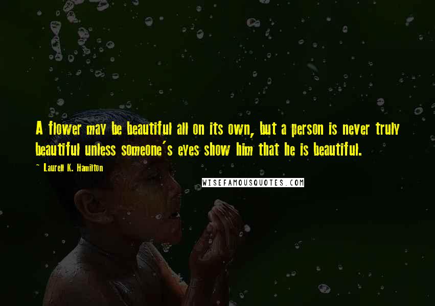 Laurell K. Hamilton Quotes: A flower may be beautiful all on its own, but a person is never truly beautiful unless someone's eyes show him that he is beautiful.