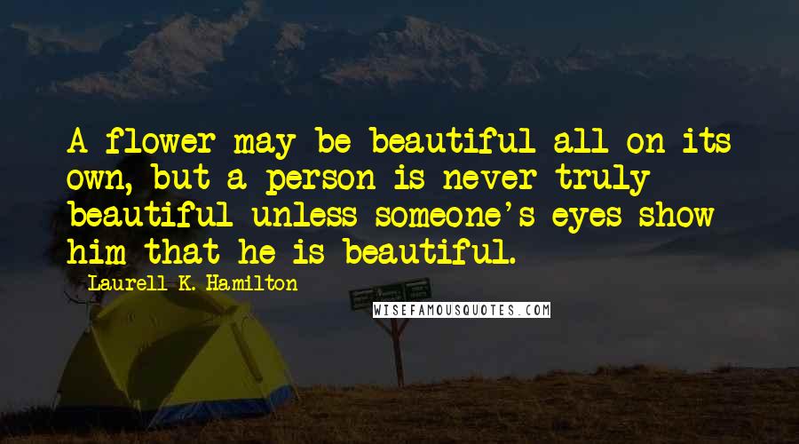 Laurell K. Hamilton Quotes: A flower may be beautiful all on its own, but a person is never truly beautiful unless someone's eyes show him that he is beautiful.