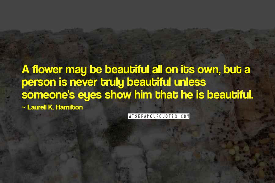 Laurell K. Hamilton Quotes: A flower may be beautiful all on its own, but a person is never truly beautiful unless someone's eyes show him that he is beautiful.