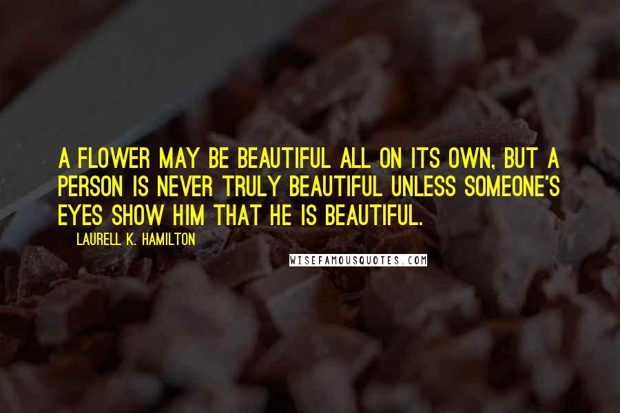 Laurell K. Hamilton Quotes: A flower may be beautiful all on its own, but a person is never truly beautiful unless someone's eyes show him that he is beautiful.