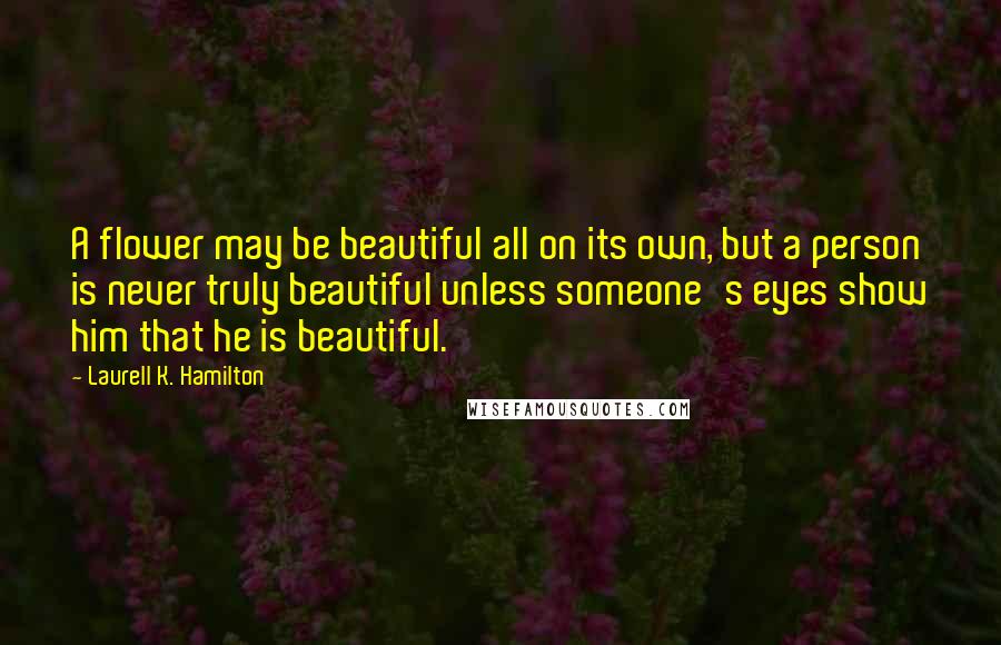 Laurell K. Hamilton Quotes: A flower may be beautiful all on its own, but a person is never truly beautiful unless someone's eyes show him that he is beautiful.