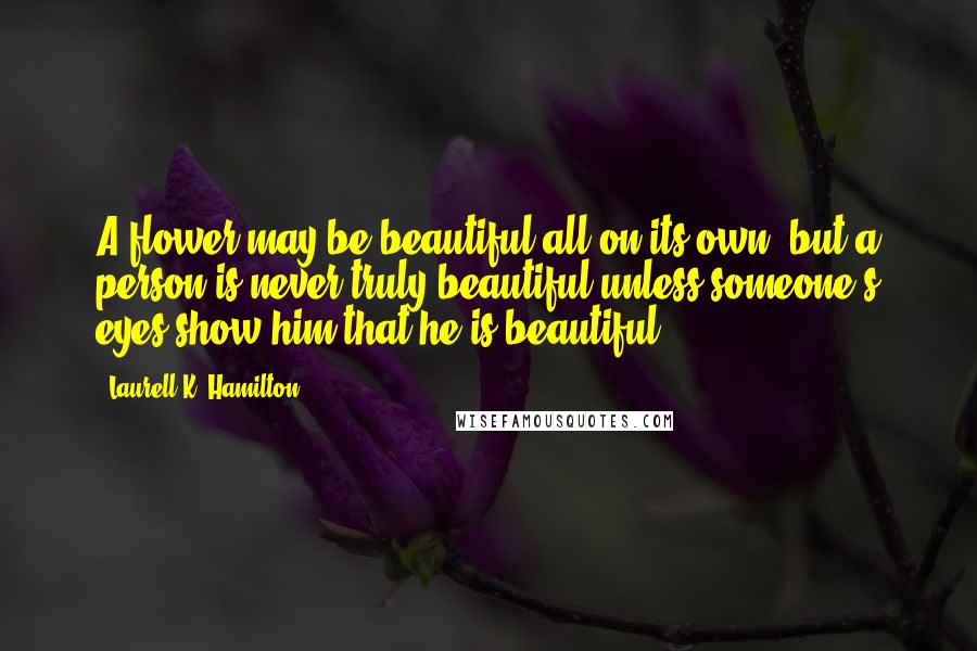 Laurell K. Hamilton Quotes: A flower may be beautiful all on its own, but a person is never truly beautiful unless someone's eyes show him that he is beautiful.