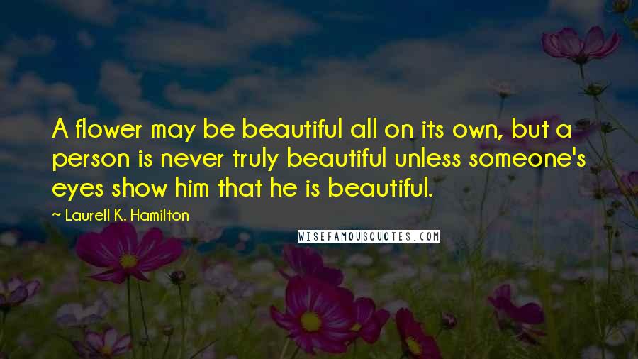 Laurell K. Hamilton Quotes: A flower may be beautiful all on its own, but a person is never truly beautiful unless someone's eyes show him that he is beautiful.