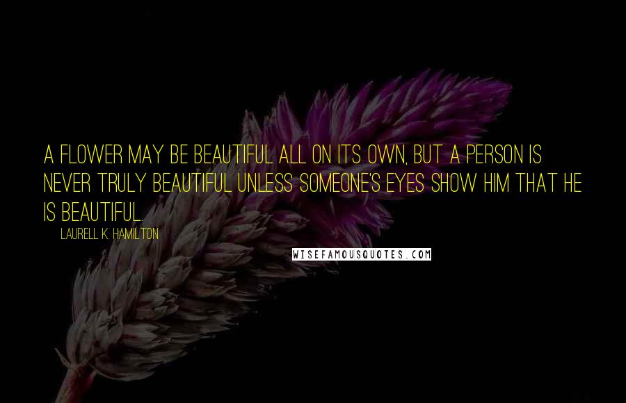 Laurell K. Hamilton Quotes: A flower may be beautiful all on its own, but a person is never truly beautiful unless someone's eyes show him that he is beautiful.