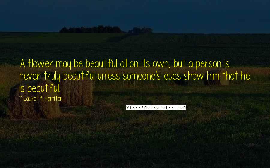 Laurell K. Hamilton Quotes: A flower may be beautiful all on its own, but a person is never truly beautiful unless someone's eyes show him that he is beautiful.