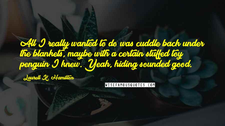 Laurell K. Hamilton Quotes: All I really wanted to do was cuddle back under the blankets, maybe with a certain stuffed toy penguin I knew. Yeah, hiding sounded good.