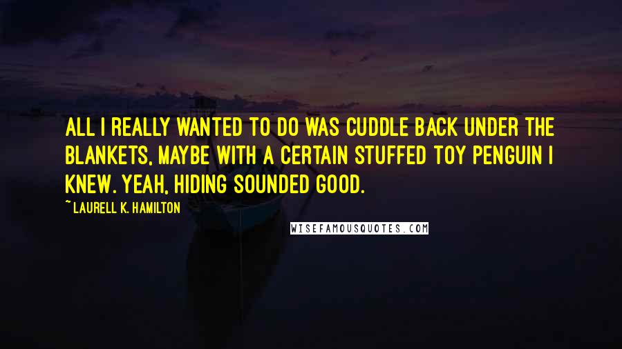 Laurell K. Hamilton Quotes: All I really wanted to do was cuddle back under the blankets, maybe with a certain stuffed toy penguin I knew. Yeah, hiding sounded good.