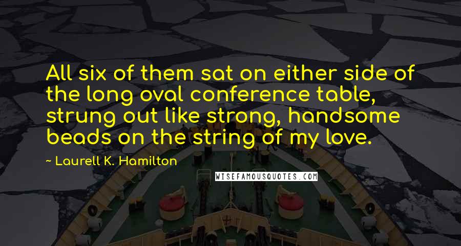 Laurell K. Hamilton Quotes: All six of them sat on either side of the long oval conference table, strung out like strong, handsome beads on the string of my love.