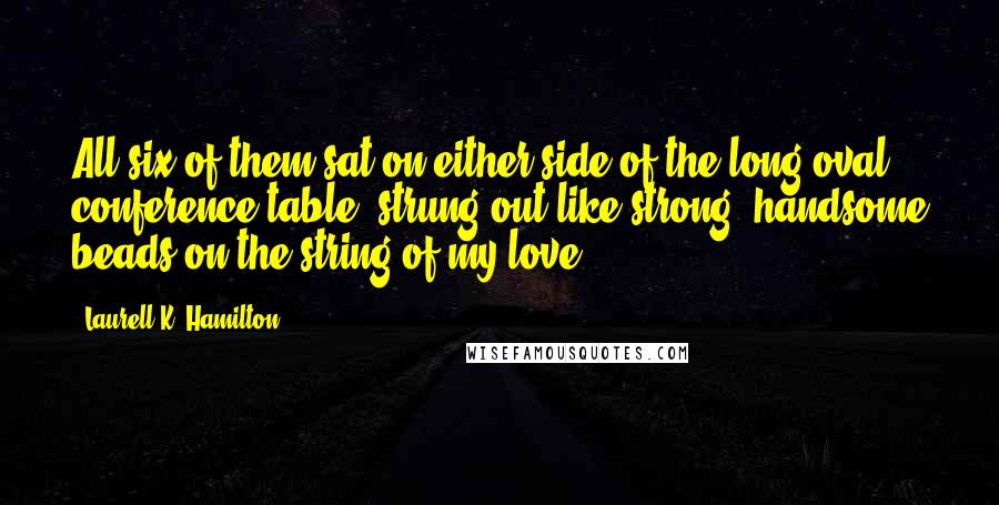 Laurell K. Hamilton Quotes: All six of them sat on either side of the long oval conference table, strung out like strong, handsome beads on the string of my love.