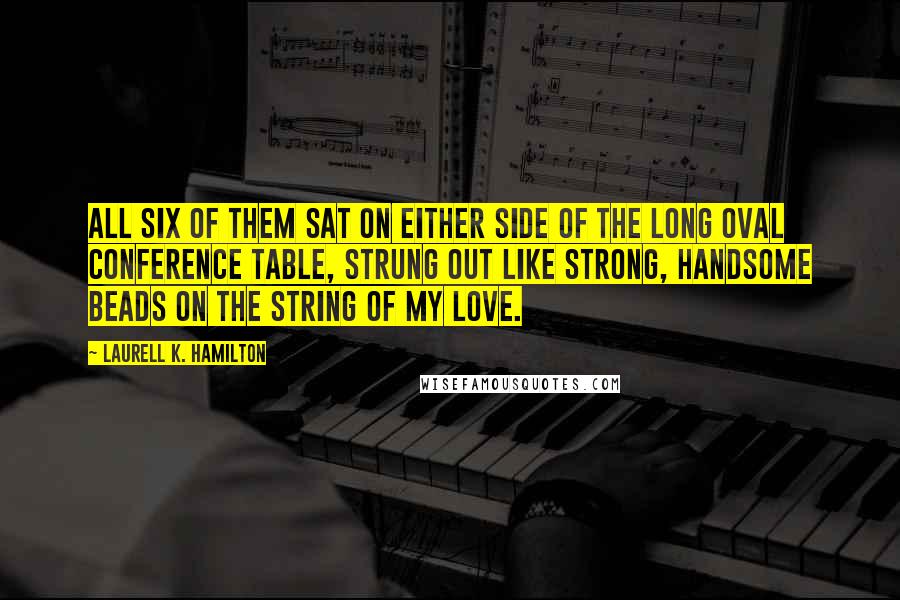 Laurell K. Hamilton Quotes: All six of them sat on either side of the long oval conference table, strung out like strong, handsome beads on the string of my love.