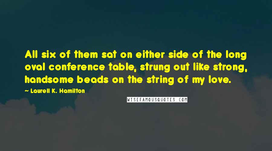 Laurell K. Hamilton Quotes: All six of them sat on either side of the long oval conference table, strung out like strong, handsome beads on the string of my love.