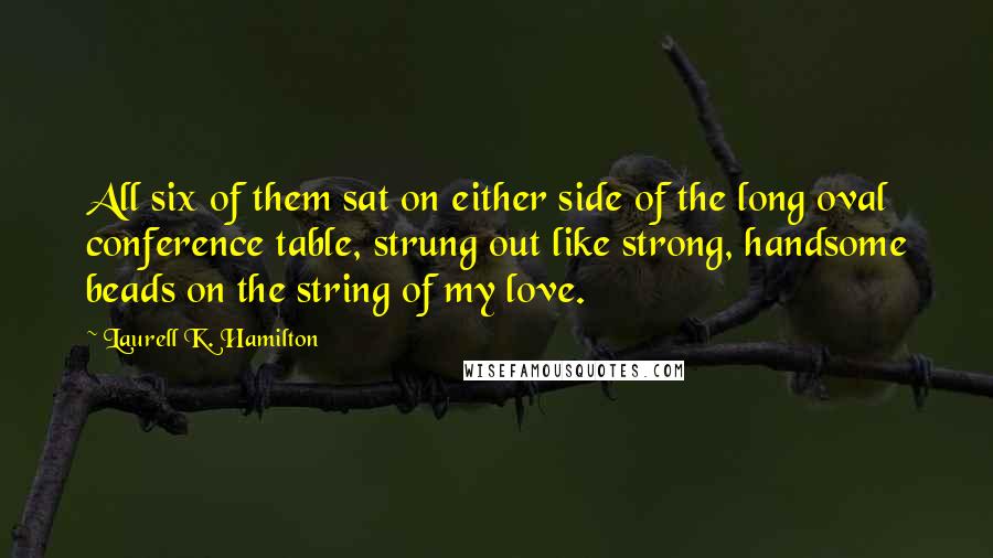 Laurell K. Hamilton Quotes: All six of them sat on either side of the long oval conference table, strung out like strong, handsome beads on the string of my love.