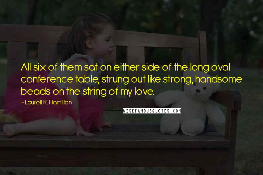 Laurell K. Hamilton Quotes: All six of them sat on either side of the long oval conference table, strung out like strong, handsome beads on the string of my love.