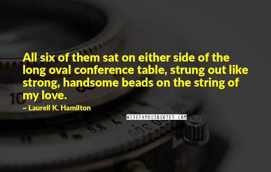 Laurell K. Hamilton Quotes: All six of them sat on either side of the long oval conference table, strung out like strong, handsome beads on the string of my love.