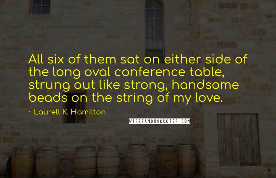 Laurell K. Hamilton Quotes: All six of them sat on either side of the long oval conference table, strung out like strong, handsome beads on the string of my love.