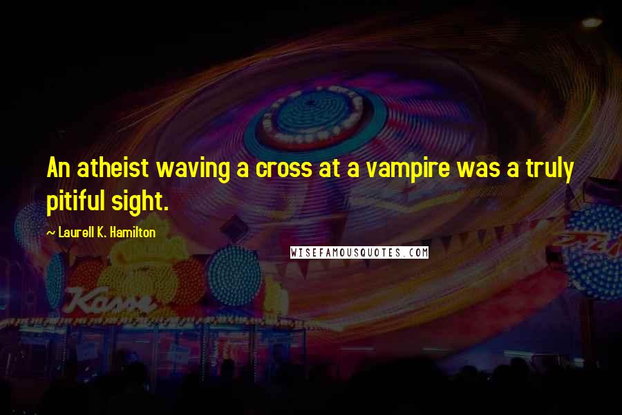 Laurell K. Hamilton Quotes: An atheist waving a cross at a vampire was a truly pitiful sight.