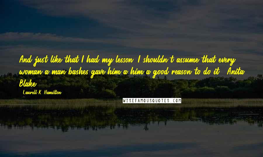 Laurell K. Hamilton Quotes: And just like that I had my lesson. I shouldn't assume that every woman a man bashes gave him a him a good reason to do it.- Anita Blake