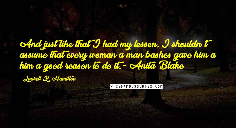 Laurell K. Hamilton Quotes: And just like that I had my lesson. I shouldn't assume that every woman a man bashes gave him a him a good reason to do it.- Anita Blake