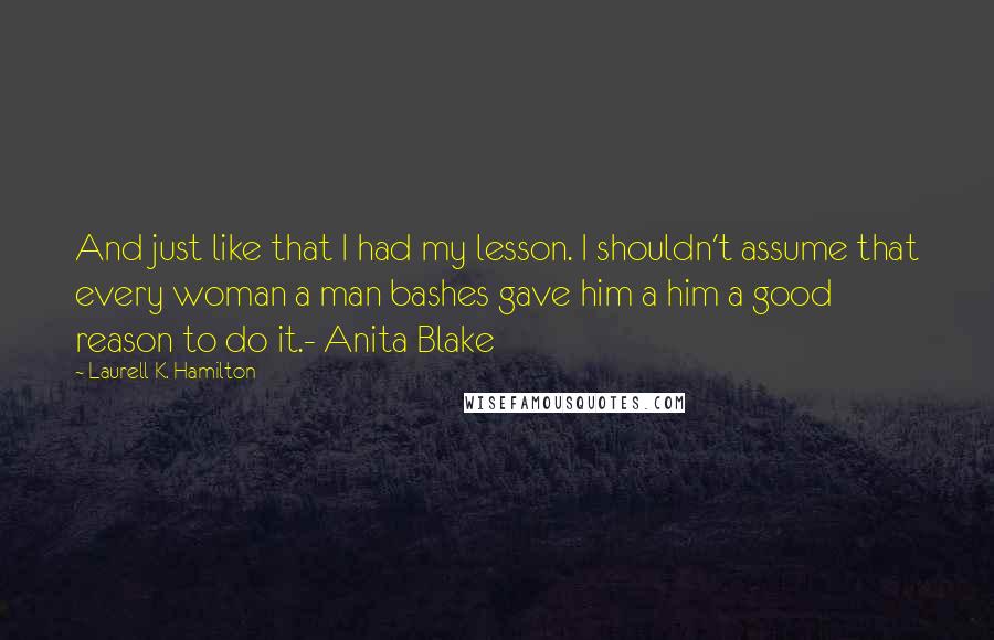 Laurell K. Hamilton Quotes: And just like that I had my lesson. I shouldn't assume that every woman a man bashes gave him a him a good reason to do it.- Anita Blake