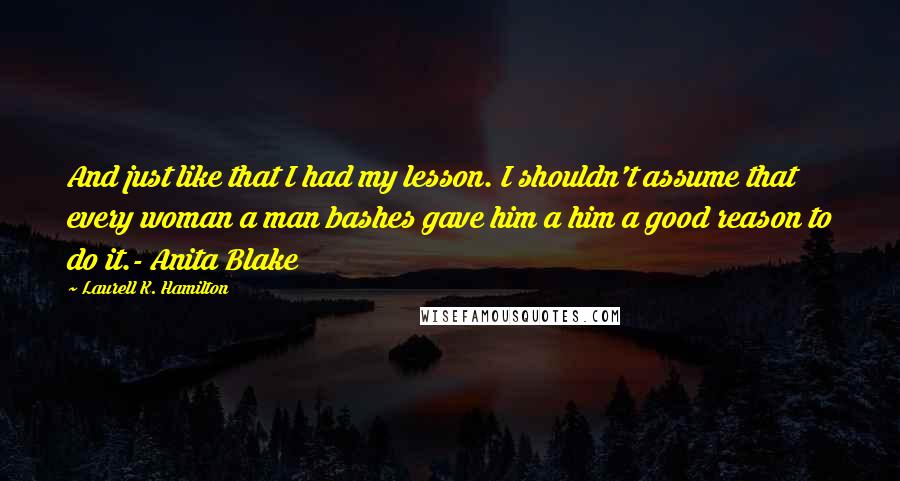 Laurell K. Hamilton Quotes: And just like that I had my lesson. I shouldn't assume that every woman a man bashes gave him a him a good reason to do it.- Anita Blake