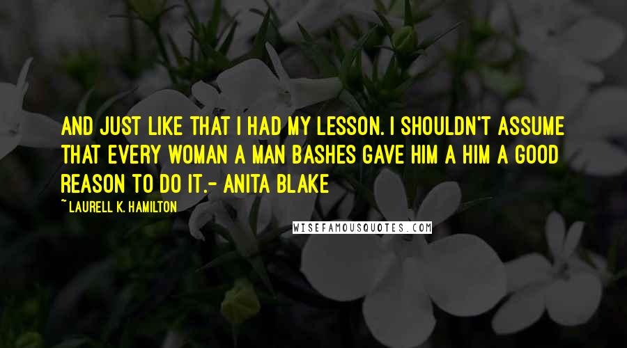 Laurell K. Hamilton Quotes: And just like that I had my lesson. I shouldn't assume that every woman a man bashes gave him a him a good reason to do it.- Anita Blake