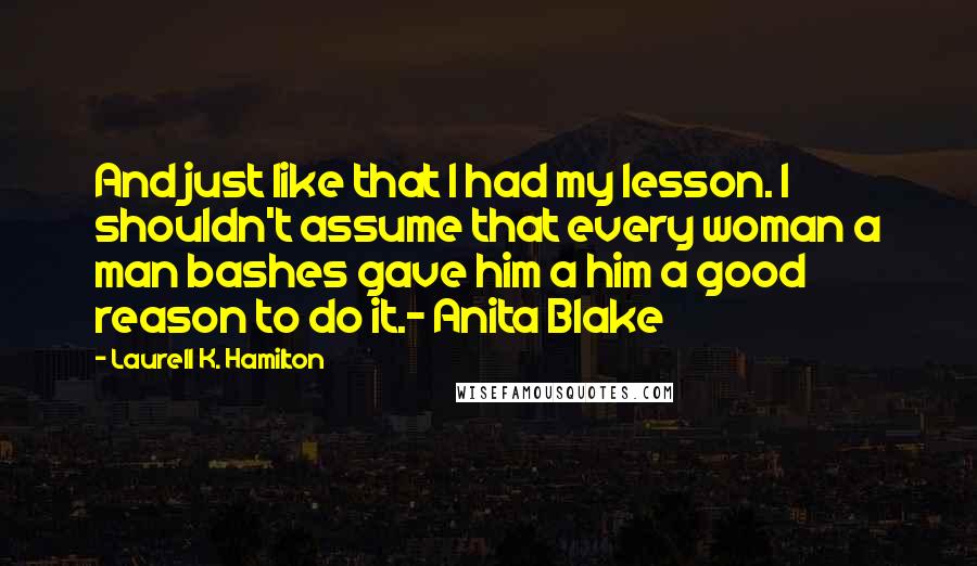 Laurell K. Hamilton Quotes: And just like that I had my lesson. I shouldn't assume that every woman a man bashes gave him a him a good reason to do it.- Anita Blake