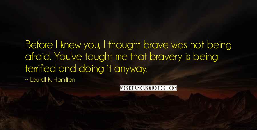 Laurell K. Hamilton Quotes: Before I knew you, I thought brave was not being afraid. You've taught me that bravery is being terrified and doing it anyway.