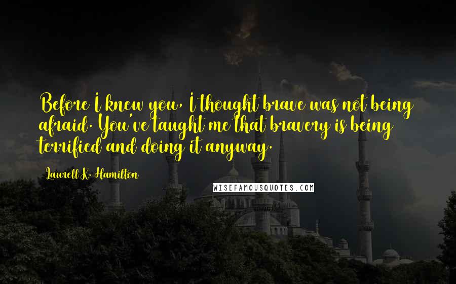 Laurell K. Hamilton Quotes: Before I knew you, I thought brave was not being afraid. You've taught me that bravery is being terrified and doing it anyway.