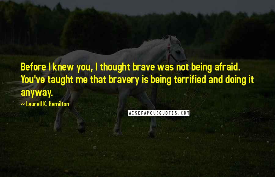 Laurell K. Hamilton Quotes: Before I knew you, I thought brave was not being afraid. You've taught me that bravery is being terrified and doing it anyway.