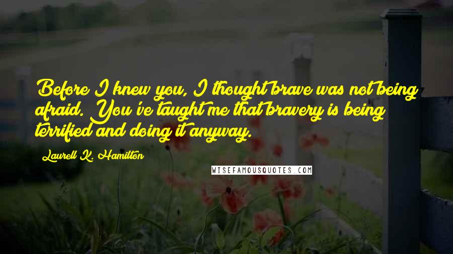 Laurell K. Hamilton Quotes: Before I knew you, I thought brave was not being afraid. You've taught me that bravery is being terrified and doing it anyway.