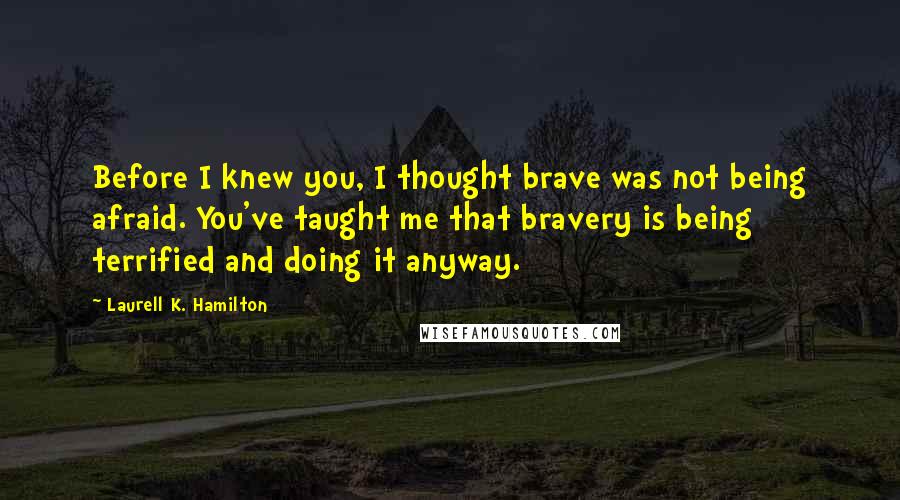 Laurell K. Hamilton Quotes: Before I knew you, I thought brave was not being afraid. You've taught me that bravery is being terrified and doing it anyway.