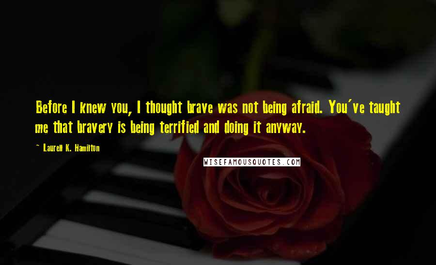 Laurell K. Hamilton Quotes: Before I knew you, I thought brave was not being afraid. You've taught me that bravery is being terrified and doing it anyway.