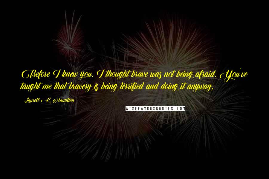 Laurell K. Hamilton Quotes: Before I knew you, I thought brave was not being afraid. You've taught me that bravery is being terrified and doing it anyway.